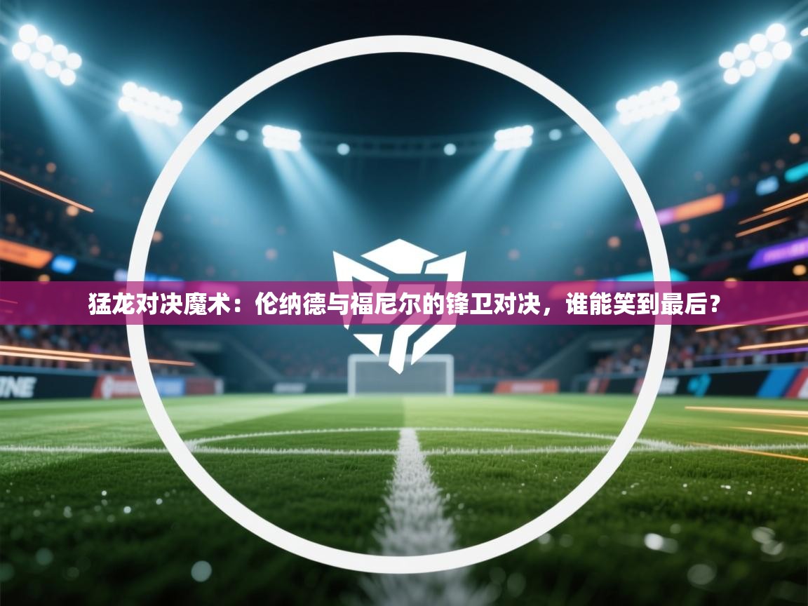 猛龙对决魔术：伦纳德与福尼尔的锋卫对决，谁能笑到最后？  第1张